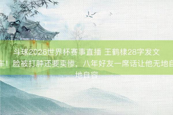 斗球2026世界杯赛事直播 王鹤棣28字发文翻车！脸被打肿还要卖惨，八年好友一席话让他无地自容