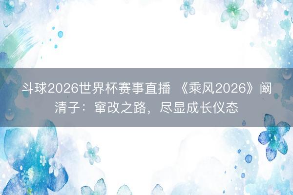 斗球2026世界杯赛事直播 《乘风2026》阚清子：窜改之路，尽显成长仪态