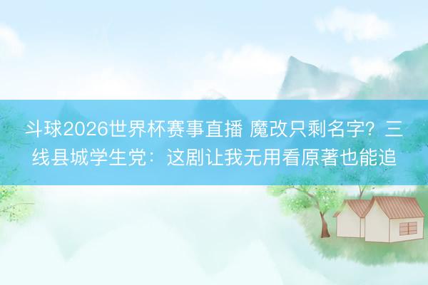 斗球2026世界杯赛事直播 魔改只剩名字？三线县城学生党：这剧让我无用看原著也能追