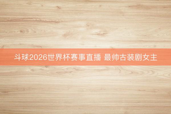 斗球2026世界杯赛事直播 最帅古装剧女主