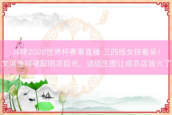 斗球2026世界杯赛事直播 三四线女孩看呆!文淇渔网裙配阴凉目光,这组生图让成衣店皆火了