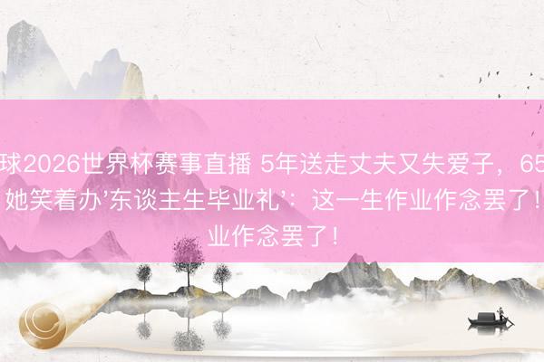 斗球2026世界杯赛事直播 5年送走丈夫又失爱子，65岁她笑着办'东谈主生毕业礼'：这一生作业作念罢了！