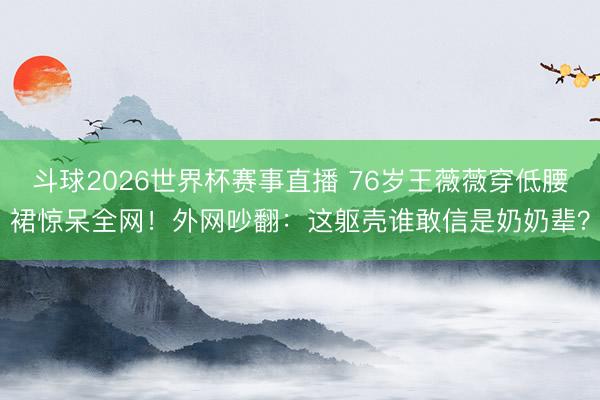 斗球2026世界杯赛事直播 76岁王薇薇穿低腰裙惊呆全网！外网吵翻：这躯壳谁敢信是奶奶辈？