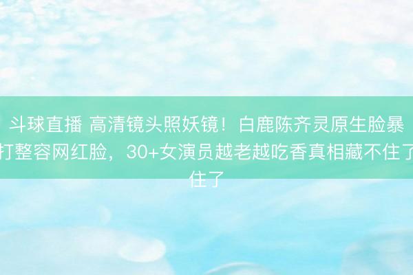 斗球直播 高清镜头照妖镜！白鹿陈齐灵原生脸暴打整容网红脸，30+女演员越老越吃香真相藏不住了