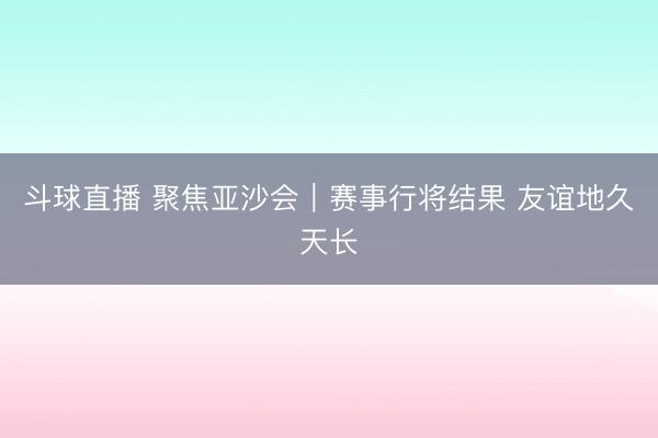 斗球直播 聚焦亚沙会｜赛事行将结果 友谊地久天长