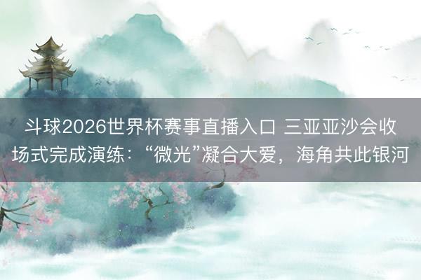 斗球2026世界杯赛事直播入口 三亚亚沙会收场式完成演练:“微光”凝合大爱,海角共此银河
