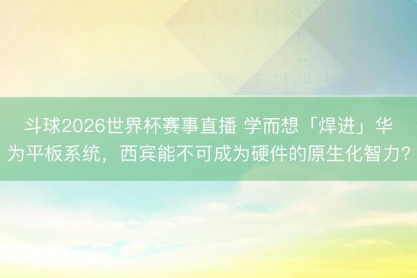 斗球2026世界杯赛事直播 学而想「焊进」华为平板系统，西宾能不可成为硬件的原生化智力?