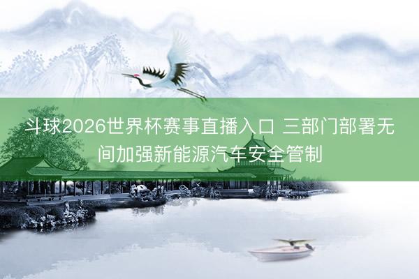 斗球2026世界杯赛事直播入口 三部门部署无间加强新能源汽车安全管制