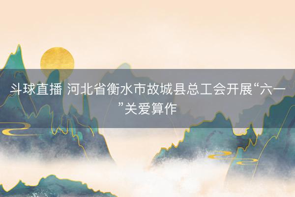 斗球直播 河北省衡水市故城县总工会开展“六一”关爱算作