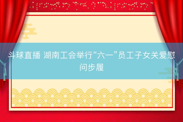 斗球直播 湖南工会举行“六一”员工子女关爱慰问步履