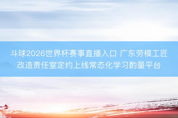 斗球2026世界杯赛事直播入口 广东劳模工匠改造责任室定约上线常态化学习酌量平台