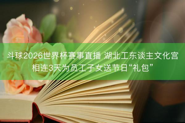 斗球2026世界杯赛事直播 湖北工东谈主文化宫相连3天为员工子女送节日“礼包”