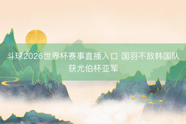 斗球2026世界杯赛事直播入口 国羽不敌韩国队获尤伯杯亚军