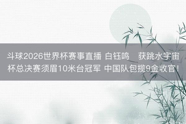 斗球2026世界杯赛事直播 白钰鸣获跳水宇宙杯总决赛须眉10米台冠军 中国队包揽9金收官!
