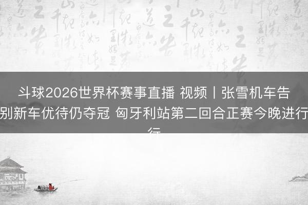 斗球2026世界杯赛事直播 视频丨张雪机车告别新车优待仍夺冠 匈牙利站第二回合正赛今晚进行