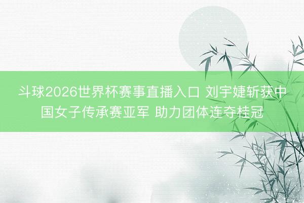 斗球2026世界杯赛事直播入口 刘宇婕斩获中国女子传承赛亚军 助力团体连夺桂冠