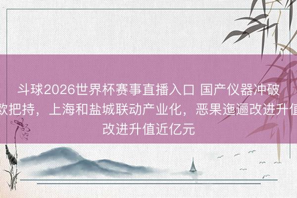 斗球2026世界杯赛事直播入口 国产仪器冲破好意思欧把持，上海和盐城联动产业化，恶果迤逦改进升值近亿元