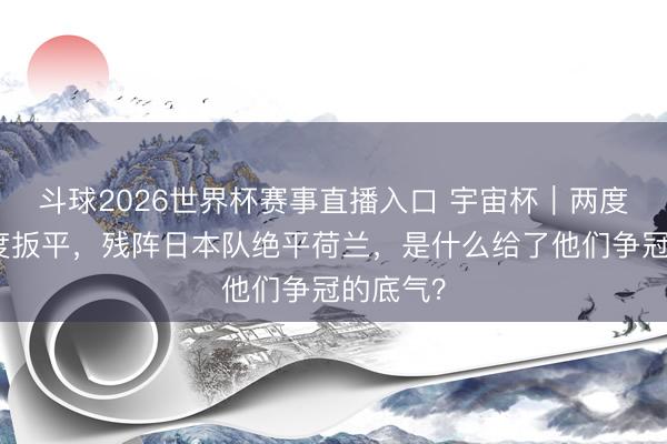 斗球2026世界杯赛事直播入口 宇宙杯|两度过时两度扳平,残阵日本队绝平荷兰,是什么给了他们争冠的底气?