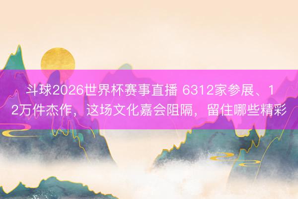 斗球2026世界杯赛事直播 6312家参展、12万件杰作，这场文化嘉会阻隔，留住哪些精彩