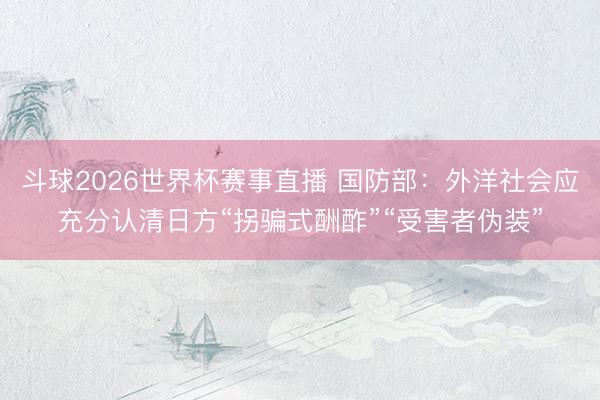 斗球2026世界杯赛事直播 国防部:外洋社会应充分认清日方“拐骗式酬酢”“受害者伪装”