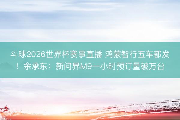 斗球2026世界杯赛事直播 鸿蒙智行五车都发！余承东：新问界M9一小时预订量破万台