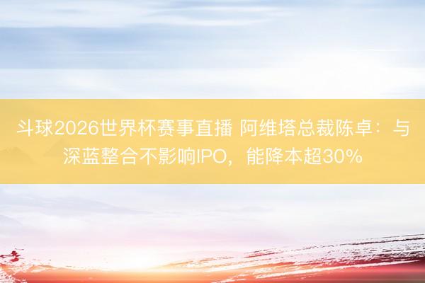 斗球2026世界杯赛事直播 阿维塔总裁陈卓:与深蓝整合不影响IPO,能降本超30%