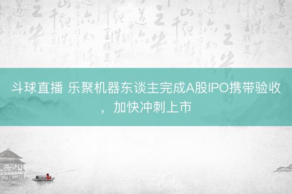 斗球直播 乐聚机器东谈主完成A股IPO携带验收，加快冲刺上市