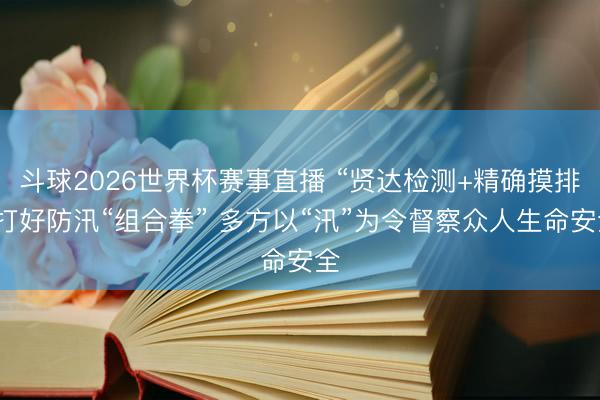 斗球2026世界杯赛事直播 “贤达检测+精确摸排”打好防汛“组合拳” 多方以“汛”为令督察众人生命安全