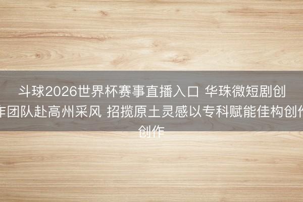 斗球2026世界杯赛事直播入口 华珠微短剧创作团队赴高州采风 招揽原土灵感以专科赋能佳构创作