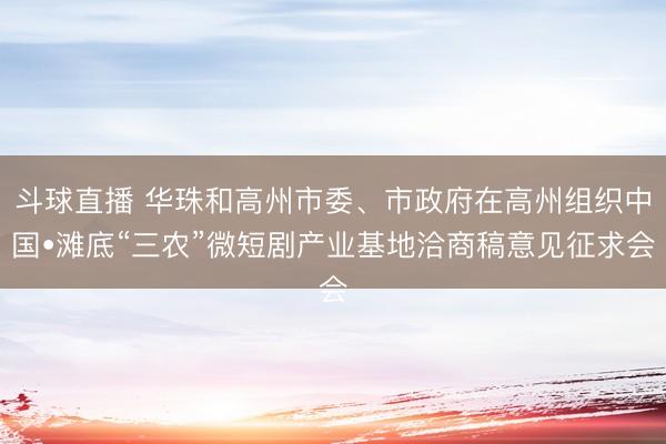 斗球直播 华珠和高州市委、市政府在高州组织中国•滩底“三农”微短剧产业基地洽商稿意见征求会