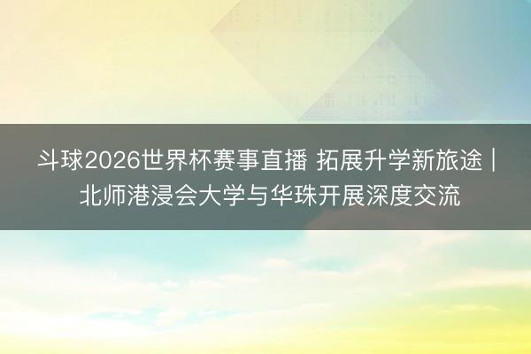 斗球2026世界杯赛事直播 拓展升学新旅途 | 北师港浸会大学与华珠开展深度交流
