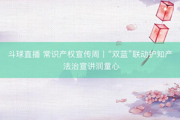 斗球直播 常识产权宣传周丨“双蓝”联动护知产 法治宣讲润童心