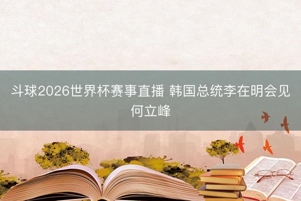 斗球2026世界杯赛事直播 韩国总统李在明会见何立峰