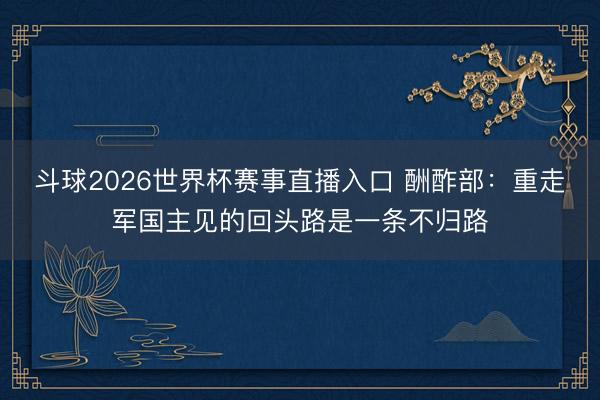 斗球2026世界杯赛事直播入口 酬酢部：重走军国主见的回头路是一条不归路