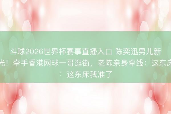 斗球2026世界杯赛事直播入口 陈奕迅男儿新恋情曝光！牵手香港网球一哥逛街，老陈亲身牵线：这东床我准了
