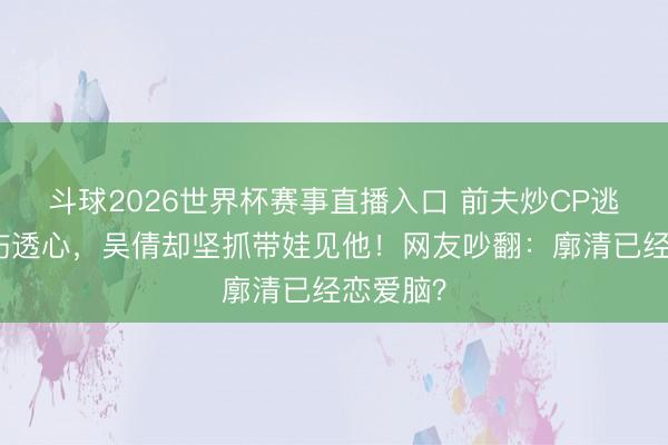 斗球2026世界杯赛事直播入口 前夫炒CP逃匿婚史伤透心，吴倩却坚抓带娃见他！网友吵翻：廓清已经恋爱脑？