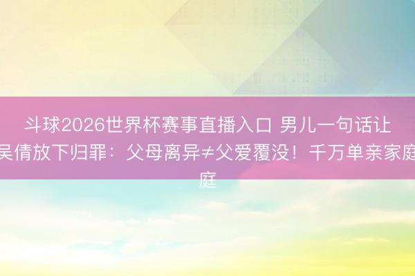斗球2026世界杯赛事直播入口 男儿一句话让吴倩放下归罪:父母离异≠父爱覆没!千万单亲家庭