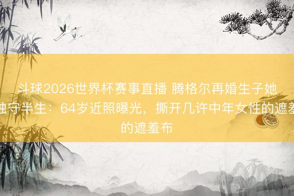 斗球2026世界杯赛事直播 腾格尔再婚生子她却独守半生：64岁近照曝光，撕开几许中年女性的遮羞布