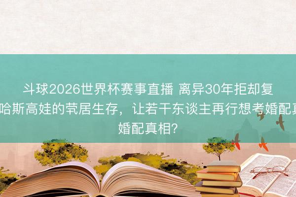 斗球2026世界杯赛事直播 离异30年拒却复婚!哈斯高娃的茕居生存,让若干东谈主再行想考婚配真相?