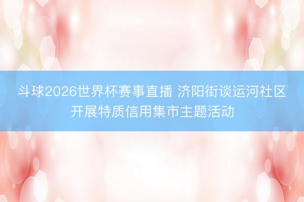 斗球2026世界杯赛事直播 济阳街谈运河社区开展特质信用集市主题活动