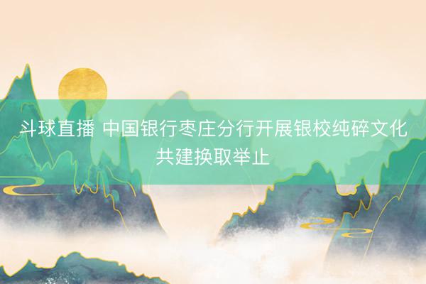 斗球直播 中国银行枣庄分行开展银校纯碎文化共建换取举止