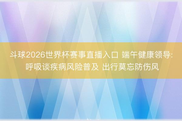斗球2026世界杯赛事直播入口 端午健康领导: 呼吸谈疾病风险普及 出行莫忘防伤风