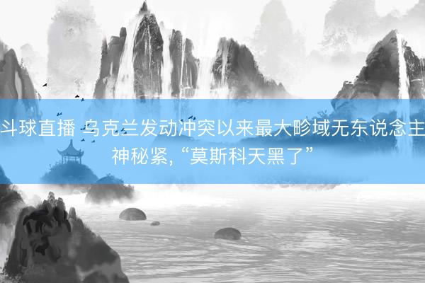 斗球直播 乌克兰发动冲突以来最大畛域无东说念主神秘紧, “莫斯科天黑了”