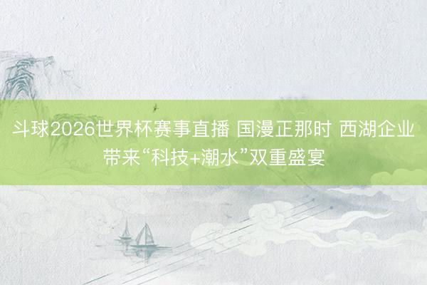 斗球2026世界杯赛事直播 国漫正那时 西湖企业带来“科技+潮水”双重盛宴