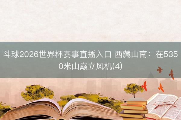 斗球2026世界杯赛事直播入口 西藏山南:在5350米山巅立风机(4)