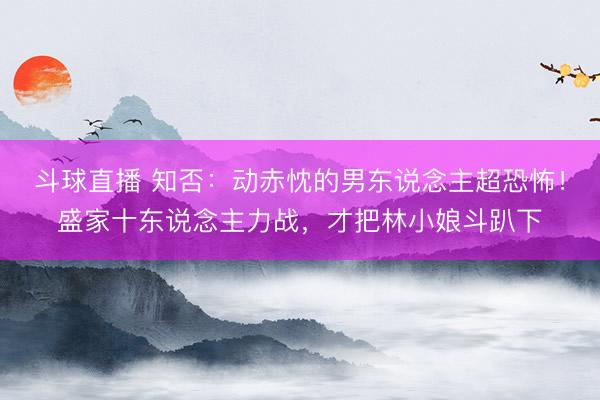 斗球直播 知否:动赤忱的男东说念主超恐怖!盛家十东说念主力战,才把林小娘斗趴下