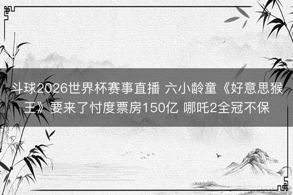 斗球2026世界杯赛事直播 六小龄童《好意思猴王》要来了忖度票房150亿 哪吒2全冠不保